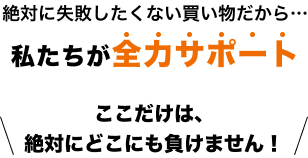 絶対に失敗したくない買い物だから…私たちが全力サポート!ここだけは、絶対にどこにも負けません!