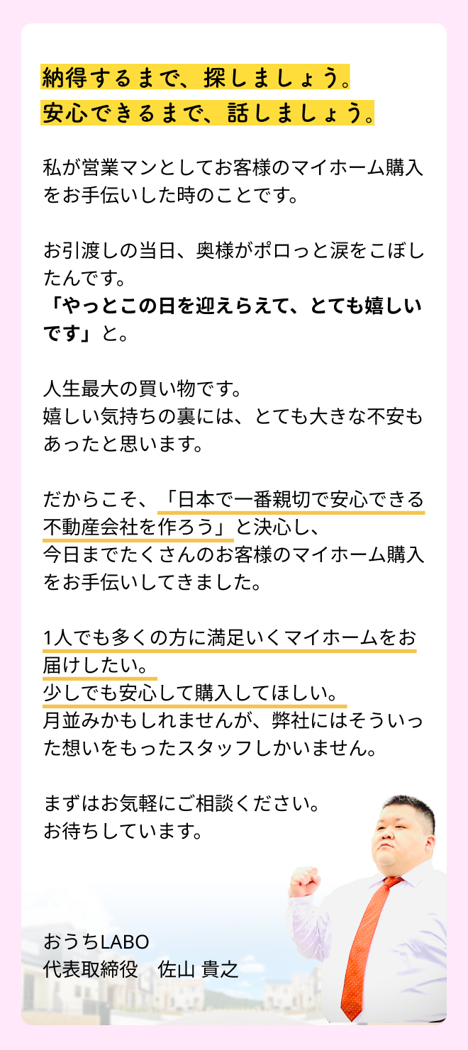 納得するまで、探しましょう。安心できるまで、話しましょう。私が営業マンとしてお客様のマイホーム購入をお手伝いした時のことです。お引渡しの当日、奥様がポロっと涙をこぼしたんです。「やっとこの日を迎えらえて、とても嬉しいです」と。人生最大の買い物です。嬉しい気持ちの裏には、とても大きな不安もあったと思います。だからこそ、「日本で一番親切で安心できる不動産会社を作ろう」と決心し、今日までたくさんのお客様のマイホーム購入をお手伝いしてきました。1人でも多くの方に満足いくマイホームをお届けしたい。少しでも安心して購入してほしい。月並みかもしれませんが、弊社にはそういった想いをもったスタッフしかいません。まずはお気軽にご相談ください。お待ちしています。おうちLABO 代表取締役　氏名