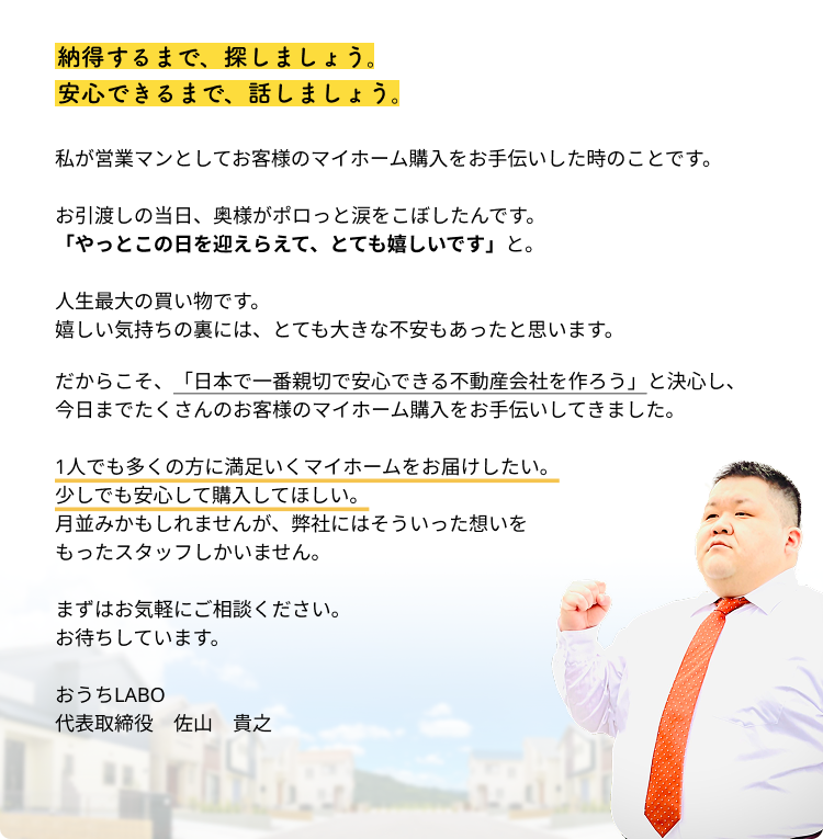 納得するまで、探しましょう。安心できるまで、話しましょう。私が営業マンとしてお客様のマイホーム購入をお手伝いした時のことです。お引渡しの当日、奥様がポロっと涙をこぼしたんです。「やっとこの日を迎えらえて、とても嬉しいです」と。人生最大の買い物です。嬉しい気持ちの裏には、とても大きな不安もあったと思います。だからこそ、「日本で一番親切で安心できる不動産会社を作ろう」と決心し、今日までたくさんのお客様のマイホーム購入をお手伝いしてきました。1人でも多くの方に満足いくマイホームをお届けしたい。少しでも安心して購入してほしい。月並みかもしれませんが、弊社にはそういった想いをもったスタッフしかいません。まずはお気軽にご相談ください。お待ちしています。おうちLABO 代表取締役　氏名